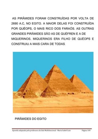 Apostila adaptada pela professora da Sala Multifuncional - Maria Izabel Luiz Página 149
AS PIRÂMIDES FORAM CONSTRUÍDAS POR VOLTA DE
2690 A.C, NO EGITO. A MAIOR DELAS FOI CONSTRUÍDA
POR QUÉOPS, O MAIS RICO DOS FARAÓS. AS OUTRAS
GRANDES PIRÂMIDES SÃO AS DE QUÉFREN E A DE
MIQUERINOS. MIQUERINOS ERA FILHO DE QUÉOPS E
CONSTRUIU A MAIS CARA DE TODAS.
PIRÂMIDES DO EGITO
 