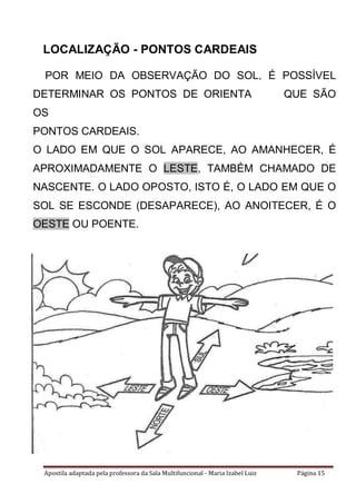 Apostila adaptada pela professora da Sala Multifuncional - Maria Izabel Luiz Página 15
LOCALIZAÇÃO - PONTOS CARDEAIS
POR MEIO DA OBSERVAÇÃO DO SOL, É POSSÍVEL
DETERMINAR OS PONTOS DE ORIENTAÇÃO, QUE SÃO
OS
PONTOS CARDEAIS.
O LADO EM QUE O SOL APARECE, AO AMANHECER, É
APROXIMADAMENTE O LESTE, TAMBÉM CHAMADO DE
NASCENTE. O LADO OPOSTO, ISTO É, O LADO EM QUE O
SOL SE ESCONDE (DESAPARECE), AO ANOITECER, É O
OESTE OU POENTE.
 