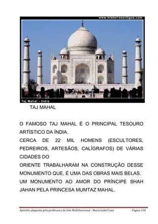 Apostila adaptada pela professora da Sala Multifuncional - Maria Izabel Luiz Página 150
O FAMOSO TAJ MAHAL É O PRINCIPAL TESOURO
ARTÍSTICO DA ÍNDIA.
CERCA DE 22 MIL HOMENS (ESCULTORES,
PEDREIROS, ARTESÃOS, CALÍGRAFOS) DE VÁRIAS
CIDADES DO
ORIENTE TRABALHARAM NA CONSTRUÇÃO DESSE
MONUMENTO QUE, É UMA DAS OBRAS MAIS BELAS.
UM MONUMENTO AO AMOR DO PRÍNCIPE SHAH
JAHAN PELA PRINCESA MUMTAZ MAHAL.
TAJ MAHAL
 