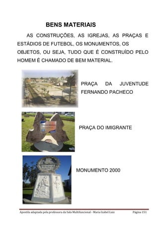 Apostila adaptada pela professora da Sala Multifuncional - Maria Izabel Luiz Página 151
BENS MATERIAIS
AS CONSTRUÇÕES, AS IGREJAS, AS PRAÇAS E
ESTÁDIOS DE FUTEBOL, OS MONUMENTOS, OS
OBJETOS, OU SEJA, TUDO QUE É CONSTRUÍDO PELO
HOMEM É CHAMADO DE BEM MATERIAL.
PRAÇA DA JUVENTUDE
FERNANDO PACHECO
PRAÇA DO IMIGRANTE
MONUMENTO 2000
 