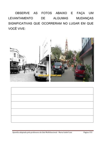 Apostila adaptada pela professora da Sala Multifuncional - Maria Izabel Luiz Página 153
OBSERVE AS FOTOS ABAIXO E FAÇA UM
LEVANTAMENTO DE ALGUMAS MUDANÇAS
SIGNIFICATIVAS QUE OCORRERAM NO LUGAR EM QUE
VOCÊ VIVE:
 