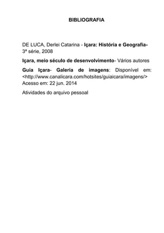Apostila adaptada pela professora da Sala Multifuncional - Maria Izabel Luiz Página 157
BIBLIOGRAFIA
DE LUCA, Derlei Catarina - Içara: História e Geografia-
3ª série, 2008
Içara, meio século de desenvolvimento- Vários autores
Guia Içara- Galeria de imagens: Disponível em:
<http://www.canalicara.com/hotsites/guiaicara/imagens/>
Acesso em: 22 jun. 2014
Atividades do arquivo pessoal
 