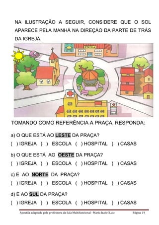 Apostila adaptada pela professora da Sala Multifuncional - Maria Izabel Luiz Página 19
NA ILUSTRAÇÃO A SEGUIR, CONSIDERE QUE O SOL
APARECE PELA MANHÃ NA DIREÇÃO DA PARTE DE TRÁS
DA IGREJA.
a) O QUE ESTÁ AO LESTE DA PRAÇA?
( ) IGREJA ( ) ESCOLA ( ) HOSPITAL ( ) CASAS
b) O QUE ESTÁ AO OESTE DA PRAÇA?
( ) IGREJA ( ) ESCOLA ( ) HOSPITAL ( ) CASAS
c) E AO NORTE DA PRAÇA?
( ) IGREJA ( ) ESCOLA ( ) HOSPITAL ( ) CASAS
d) E AO SUL DA PRAÇA?
( ) IGREJA ( ) ESCOLA ( ) HOSPITAL ( ) CASAS
TOMANDO COMO REFERÊNCIA A PRAÇA, RESPONDA:
 