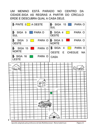 Apostila adaptada pela professora da Sala Multifuncional - Maria Izabel Luiz Página 21
UM MENINO ESTÁ PARADO NO CENTRO DA
CIDADE.SIGA AS REGRAS A PARTIR DO CÍRCULO
ERDE E DESCUBRA QUAL A CASA DELE.
1- PINTE 5 A OESTE 6- SIGA 15 PARA O
SUL
2- SIGA 9 PARA O
SUL
7- SIGA 4 PARA O
OESTE
3- SIGA 3 PARA O
OESTE
8- SIGA 5 PARA O
NORTE
4- SIGA 15 PARA O
NORTE
5- SIGA 16 PARA O
LESTE
9- SIGA 4 PARA O
OESTE E CHEGUE NA
CASA
 