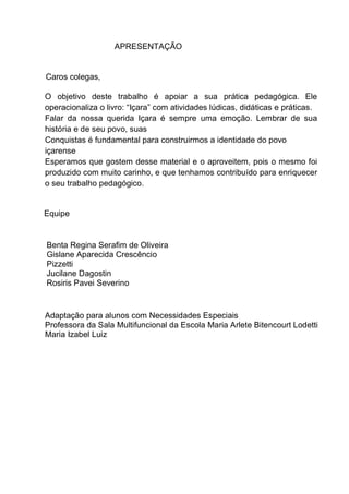 Apostila adaptada pela professora da Sala Multifuncional - Maria Izabel Luiz Página 3
APRESENTAÇÃO
Caros colegas,
O objetivo deste trabalho é apoiar a sua prática pedagógica. Ele
operacionaliza o livro: “Içara” com atividades lúdicas, didáticas e práticas.
Falar da nossa querida Içara é sempre uma emoção. Lembrar de sua
história e de seu povo, suas
Conquistas é fundamental para construirmos a identidade do povo
içarense
Esperamos que gostem desse material e o aproveitem, pois o mesmo foi
produzido com muito carinho, e que tenhamos contribuído para enriquecer
o seu trabalho pedagógico.
Equipe
Benta Regina Serafim de Oliveira
Gislane Aparecida Crescêncio
Pizzetti
Jucilane Dagostin
Rosiris Pavei Severino
Adaptação para alunos com Necessidades Especiais
Professora da Sala Multifuncional da Escola Maria Arlete Bitencourt Lodetti
Maria Izabel Luiz
 