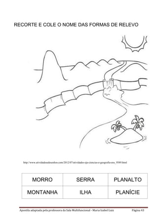 Apostila adaptada pela professora da Sala Multifuncional - Maria Izabel Luiz Página 43
RECORTE E COLE O NOME DAS FORMAS DE RELEVO
http://www.atividadesedesenhos.com/2012/07/atividades-eja-ciencias-e-geografia-ens_9589.html
MORRO SERRA PLANALTO
MONTANHA ILHA PLANÍCIE
 