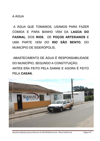 Apostila adaptada pela professora da Sala Multifuncional - Maria Izabel Luiz Página 49
A ÁGUA
A ÁGUA QUE TOMAMOS, USAMOS PARA FAZER
COMIDA E PARA BANHO VEM DA LAGOA DO
FAXINAL, DOS RIOS, DE POÇOS ARTESIANOS E
UMA PARTE VEM DO RIO SÃO BENTO, DO
MUNICÍPIO DE SIDERÓPOLIS.
ABASTECIMENTO DE ÁGUA É RESPONSABILIDADE
DO MUNICÍPIO, SEGUNDO A CONSTITUIÇÃO.
ANTES ERA FEITO PELA SAMAE E AGORA É FEITO
PELA CASAN.
 