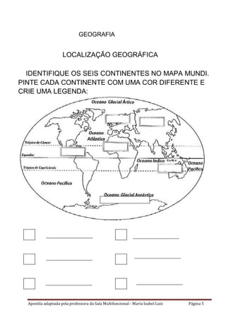 Apostila adaptada pela professora da Sala Multifuncional - Maria Izabel Luiz Página 5
GEOGRAFIA
LOCALIZAÇÃO GEOGRÁFICA
IDENTIFIQUE OS SEIS CONTINENTES NO MAPA MUNDI.
PINTE CADA CONTINENTE COM UMA COR DIFERENTE E
CRIE UMA LEGENDA:
_____________________ _____________________
_____________________ _____________________
_____________________ _____________________
 