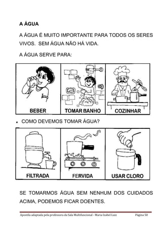 Apostila adaptada pela professora da Sala Multifuncional - Maria Izabel Luiz Página 50
COMO DEVEMOS TOMAR ÁGUA?
SE TOMARMOS ÁGUA SEM NENHUM DOS CUIDADOS
ACIMA, PODEMOS FICAR DOENTES.
A ÁGUA
A ÁGUA É MUITO IMPORTANTE PARA TODOS OS SERES
VIVOS. SEM ÁGUA NÃO HÁ VIDA.
A ÁGUA SERVE PARA:
 