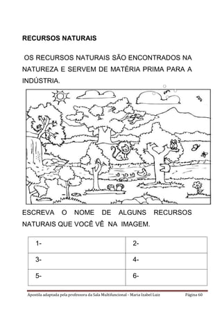Apostila adaptada pela professora da Sala Multifuncional - Maria Izabel Luiz Página 60
RECURSOS NATURAIS
OS RECURSOS NATURAIS SÃO ENCONTRADOS NA
NATUREZA E SERVEM DE MATÉRIA PRIMA PARA A
INDÚSTRIA.
ESCREVA O NOME DE ALGUNS RECURSOS
NATURAIS QUE VOCÊ VÊ NA IMAGEM.
1- 2-
3- 4-
5- 6-
 