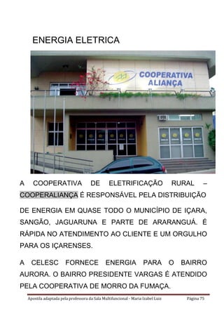 Apostila adaptada pela professora da Sala Multifuncional - Maria Izabel Luiz Página 75
ENERGIA ELETRICA
A COOPERATIVA DE ELETRIFICAÇÃO RURAL –
COOPERALIANÇA É RESPONSÁVEL PELA DISTRIBUIÇÃO
DE ENERGIA EM QUASE TODO O MUNICÍPIO DE IÇARA,
SANGÃO, JAGUARUNA E PARTE DE ARARANGUÁ. É
RÁPIDA NO ATENDIMENTO AO CLIENTE E UM ORGULHO
PARA OS IÇARENSES.
A CELESC FORNECE ENERGIA PARA O BAIRRO
AURORA. O BAIRRO PRESIDENTE VARGAS É ATENDIDO
PELA COOPERATIVA DE MORRO DA FUMAÇA.
 