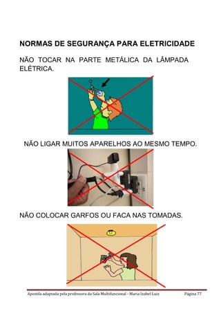 Apostila adaptada pela professora da Sala Multifuncional - Maria Izabel Luiz Página 77
NORMAS DE SEGURANÇA PARA ELETRICIDADE
NÃO TOCAR NA PARTE METÁLICA DA LÂMPADA
ELÉTRICA.
NÃO LIGAR MUITOS APARELHOS AO MESMO TEMPO.
NÃO COLOCAR GARFOS OU FACA NAS TOMADAS.
 