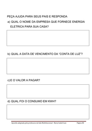 Apostila adaptada pela professora da Sala Multifuncional - Maria Izabel Luiz Página 80
PEÇA AJUDA PARA SEUS PAIS E RESPONDA
a) QUAL O NOME DA EMPRESA QUE FORNECE ENERGIA
ELETRICA PARA SUA CASA?
b) QUAL A DATA DE VENCIMENTO DA “CONTA DE LUZ”?
c) E O VALOR A PAGAR?
d) QUAL FOI O CONSUMO EM KWH?
 