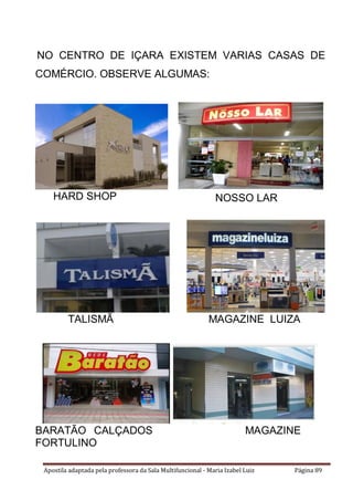 Apostila adaptada pela professora da Sala Multifuncional - Maria Izabel Luiz Página 89
NO CENTRO DE IÇARA EXISTEM VARIAS CASAS DE
COMÉRCIO. OBSERVE ALGUMAS:
HARD SHOP
TALISMÃ MAGAZINE LUIZA
BARATÃO CALÇADOS MAGAZINE
FORTULINO
NOSSO LAR
 