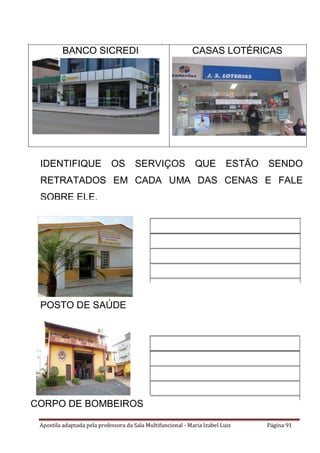 Apostila adaptada pela professora da Sala Multifuncional - Maria Izabel Luiz Página 91
BANCO SICREDI CASAS LOTÉRICAS
IDENTIFIQUE OS SERVIÇOS QUE ESTÃO SENDO
RETRATADOS EM CADA UMA DAS CENAS E FALE
SOBRE ELE.
POSTO DE SAÚDE
CORPO DE BOMBEIROS
 