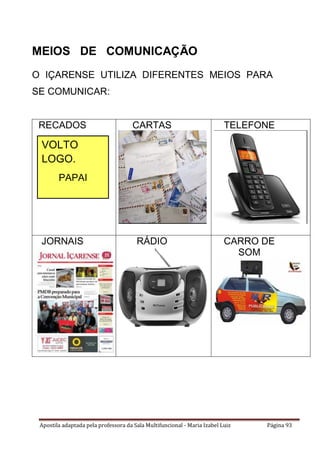 Apostila adaptada pela professora da Sala Multifuncional - Maria Izabel Luiz Página 93
MEIOS DE COMUNICAÇÃO
O IÇARENSE UTILIZA DIFERENTES MEIOS PARA
SE COMUNICAR:
RECADOS CARTAS TELEFONE
JORNAIS RÁDIO CARRO DE
SOM
VOLTO
LOGO.
PAPAI
 