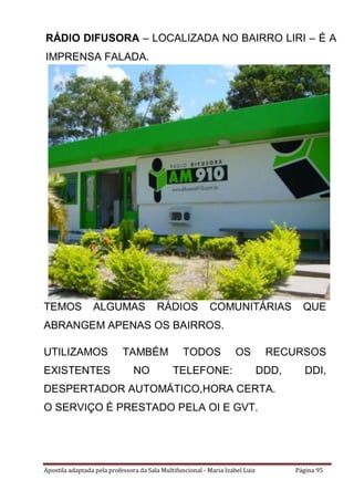 Apostila adaptada pela professora da Sala Multifuncional - Maria Izabel Luiz Página 95
TEMOS ALGUMAS RÁDIOS COMUNITÁRIAS QUE
ABRANGEM APENAS OS BAIRROS.
UTILIZAMOS TAMBÉM TODOS OS RECURSOS
EXISTENTES NO TELEFONE: DDD, DDI,
DESPERTADOR AUTOMÁTICO,HORA CERTA.
O SERVIÇO É PRESTADO PELA OI E GVT.
RÁDIO DIFUSORA – LOCALIZADA NO BAIRRO LIRI – É A
IMPRENSA FALADA.
 