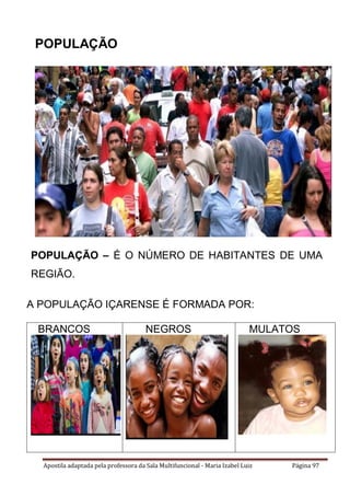 Apostila adaptada pela professora da Sala Multifuncional - Maria Izabel Luiz Página 97
POPULAÇÃO
POPULAÇÃO – É O NÚMERO DE HABITANTES DE UMA
REGIÃO.
A POPULAÇÃO IÇARENSE É FORMADA POR:
BRANCOS NEGROS MULATOS
 