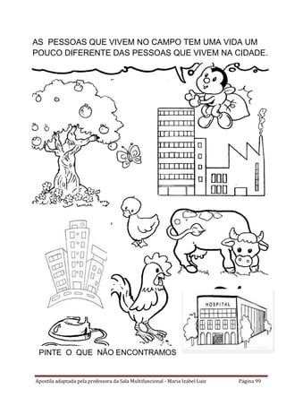 Apostila adaptada pela professora da Sala Multifuncional - Maria Izabel Luiz Página 99
AS PESSOAS QUE VIVEM NO CAMPO TEM UMA VIDA UM
POUCO DIFERENTE DAS PESSOAS QUE VIVEM NA CIDADE.
PINTE O QUE NÃO ENCONTRAMOS NA CIDADE.
 