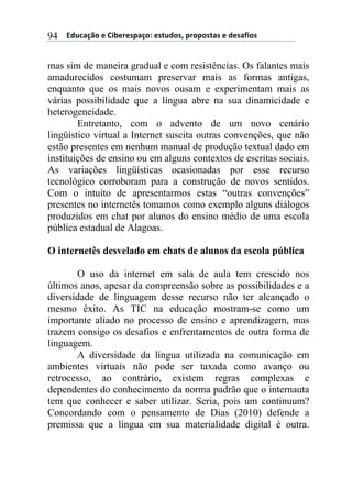 ((*32+)08,($(94:$%$';)0,.($'#23,'1(;%,;,'#)'($(3$')<4,'(94
mas sim de maneira gradual e com resistências. Os falantes mais
amadurecidos costumam preservar mais as formas antigas,
enquanto que os mais novos ousam e experimentam mais as
várias possibilidade que a língua abre na sua dinamicidade e
heterogeneidade.
Entretanto, com o advento de um novo cenário
lingüístico virtual a Internet suscita outras convenções, que não
estão presentes em nenhum manual de produção textual dado em
instituições de ensino ou em alguns contextos de escritas sociais.
As variações lingüísticas ocasionadas por esse recurso
tecnológico corroboram para a construção de novos sentidos.
Com o intuito de apresentarmos estas “outras convenções”
presentes no internetês tomamos como exemplo alguns diálogos
produzidos em chat por alunos do ensino médio de uma escola
pública estadual de Alagoas.
O internetês desvelado em chats de alunos da escola pública
O uso da internet em sala de aula tem crescido nos
últimos anos, apesar da compreensão sobre as possibilidades e a
diversidade de linguagem desse recurso não ter alcançado o
mesmo êxito. As TIC na educação mostram-se como um
importante aliado no processo de ensino e aprendizagem, mas
trazem consigo os desafios e enfrentamentos de outra forma de
linguagem.
A diversidade da língua utilizada na comunicação em
ambientes virtuais não pode ser taxada como avanço ou
retrocesso, ao contrário, existem regras complexas e
dependentes do conhecimento da norma padrão que o internauta
tem que conhecer e saber utilizar. Seria, pois um continuum?
Concordando com o pensamento de Dias (2010) defende a
premissa que a língua em sua materialidade digital é outra.
 