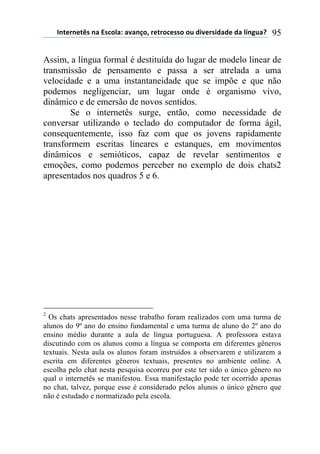 !"#$%"$#&'(")(*'+,-).()/)"0,1(%$#%,+$'',(,2(34/$%'43)3$(3)(-5"62)7( 95
Assim, a língua formal é destituída do lugar de modelo linear de
transmissão de pensamento e passa a ser atrelada a uma
velocidade e a uma instantaneidade que se impõe e que não
podemos negligenciar, um lugar onde é organismo vivo,
dinâmico e de emersão de novos sentidos.
Se o internetês surge, então, como necessidade de
conversar utilizando o teclado do computador de forma ágil,
consequentemente, isso faz com que os jovens rapidamente
transformem escritas lineares e estanques, em movimentos
dinâmicos e semióticos, capaz de revelar sentimentos e
emoções, como podemos perceber no exemplo de dois chats2
apresentados nos quadros 5 e 6.
2
Os chats apresentados nesse trabalho foram realizados com uma turma de
alunos do 9º ano do ensino fundamental e uma turma de aluno do 2º ano do
ensino médio durante a aula de língua portuguesa. A professora estava
discutindo com os alunos como a língua se comporta em diferentes gêneros
textuais. Nesta aula os alunos foram instruídos a observarem e utilizarem a
escrita em diferentes gêneros textuais, presentes no ambiente online. A
escolha pelo chat nesta pesquisa ocorreu por este ter sido o único gênero no
qual o internetês se manifestou. Essa manifestação pode ter ocorrido apenas
no chat, talvez, porque esse é considerado pelos alunos o único gênero que
não é estudado e normatizado pela escola.
 