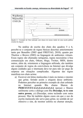 !"#$%"$#&'(")(*'+,-).()/)"0,1(%$#%,+$'',(,2(34/$%'43)3$(3)(-5"62)7( 97
W@lkiri@
M@rcell@
15:03:26
...................===.....................................................................
................../ /..........................................................................
........____/ /____....................................................................
.........~~~~~~~ /..................Hoje...........................................
........................./............................e.......................................
........._______/......................DIAAAAAAAA de.....................
..............[ ]........................................................BJRRR........
........___[
]____............................mtoooooooooo.....
...........
Quadro 6 - Exemplo de Chat realizado com alunos do ensino médio de uma escola pública
estadual de alagoas
Na análise de escrita dos chats dos quadros 5 e 6,
percebe-se o conjunto de regras básicas descritas anteriormente
tanto por Benedito (2003 apud FREITAG, 2010); quanto por
Thurlow e Brown (2003) na linguagem de ambientes virtuais.
Essas regras são chamadas netiquetas, regras necessárias à boa
comunicação em chats, Orkuts, blogs, Twitter, MSN, dentre
outros, além de, orientarem a linguagem utilizada, são também
um conjunto de regras da convivência na Internet que divulga
alguns cuidados que o internauta deve ter para não ser pego de
surpresa em situações complicadas. Algumas das regras
manifesta nos chats acima:
a) Escrever em letras maiúsculas é mais ou menos o mesmo
que gritar, ferindo assim a etiqueta desse ambiente.
Podemos perceber no primeiro exemplo de chat coletado
na Internet quando Bia chama Sharon de
PERUUUUUUAAAAAAAAAAAA (perua) e Sharon
sutilmente corta o diálogo com Bia Desculpe, to tc com
outra pessoa, ;-) (Desculpe, estou teclando com outra
pessoa). Mas há também alguns casos em que o uso da
escrita maiúscula não serve para gritar, no sentido de ser
ofensivo e sim, de mostrar euforia ou chamar atenção,
 