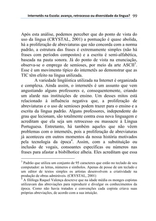 !"#$%"$#&'(")(*'+,-).()/)"0,1(%$#%,+$'',(,2(34/$%'43)3$(3)(-5"62)7( 99
Após esta análise, podemos perceber que do ponto de vista do
uso da língua (CRYSTAL, 2001) a pontuação é quase abolida,
há a proliferação de abreviaturas que não concorda com a norma
padrão, a estrutura das frases é extremamente simples (não há
frases com períodos compostos) e a escrita é semi-alfabética,
baseada na pauta sonora. Já do ponto de vista na enunciação,
observa-se o emprego de semioses, por meio da arte ASCII3
.
Esse é um movimento típico do internetês ao demonstrar que as
TIC têm efeito na língua utilizada.
A variedade lingüística utilizada na Internet é organizada
e complexa. Ainda assim, o internetês é um assunto que vem
angustiando alguns professores e, consequentemente, criando
um alarde nas instituições de ensino. Um desses mitos está
relacionado à influência negativa que, a proliferação de
abreviaturas e o uso de semioses podem trazer para o ensino e a
escrita da língua padrão. Alguns professores, independente do
grau que lecionam, são totalmente contra essa nova linguagem e
acreditam que ela seja um retrocesso ou massacre à Língua
Portuguesa. Entretanto, há também aqueles que não vêem
problemas com o internetês, pois a proliferação de abreviaturas
já aconteceu em outros momentos da nossa história motivados
pela tecnologia da época4
. Assim, com a substituição ou
inclusão de vogais, consoantes específicas ou números nas
frases para afastar a bisbilhotice alheia. Eles acreditam que essa
3
Padrão que utiliza um conjunto de 95 caracteres que estão no teclado de seu
computador: as letras, números e símbolos. Apenas de posse de um teclado e
um editor de textos simples os artistas desenvolvem a criatividade na
produção de obras admiráveis. (CRYSTAL, 2001)
4
A filóloga Raquel Valença descreve que na idade média os monges copistas
utilizavam das abreviações para reproduzir e divulgar os conhecimentos da
época. Como não havia tratados e convenções cada copista criava suas
próprias abreviações, de acordo com a sua intuição.
 
