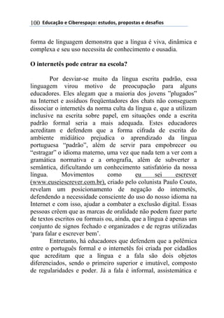 ((*32+)08,($(94:$%$';)0,.($'#23,'1(;%,;,'#)'($(3$')<4,'(100
forma de linguagem demonstra que a língua é viva, dinâmica e
complexa e seu uso necessita de conhecimento e ousadia.
O internetês pode entrar na escola?
Por desviar-se muito da língua escrita padrão, essa
linguagem virou motivo de preocupação para alguns
educadores. Eles alegam que a maioria dos jovens ”plugados”
na Internet e assíduos freqüentadores dos chats não conseguem
dissociar o internetês da norma culta da língua e, que a utilizam
inclusive na escrita sobre papel, em situações onde a escrita
padrão formal seria a mais adequada. Estes educadores
acreditam e defendem que a forma cifrada de escrita do
ambiente midiático prejudica o aprendizado da língua
portuguesa “padrão”, além de servir para empobrecer ou
“estragar” o idioma materno, uma vez que nada tem a ver com a
gramática normativa e a ortografia, além de subverter a
semântica, dificultando um conhecimento satisfatório da nossa
língua. Movimentos como eu sei escrever
(www.euseiescrever.com.br), criado pelo colunista Paulo Couto,
revelam um posicionamento de negação do internetês,
defendendo a necessidade consciente do uso do nosso idioma na
Internet e com isso, ajudar a combater a exclusão digital. Essas
pessoas crêem que as marcas de oralidade não podem fazer parte
de textos escritos ou formais ou, ainda, que a língua é apenas um
conjunto de signos fechado e organizados e de regras utilizadas
‘para falar e escrever bem’.
Entretanto, há educadores que defendem que a polêmica
entre o português formal e o internetês foi criada por cidadãos
que acreditam que a língua e a fala são dois objetos
diferenciados, sendo o primeiro superior e imutável, composto
de regularidades e poder. Já a fala é informal, assistemática e
 