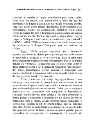 !"#$%"$#&'(")(*'+,-).()/)"0,1(%$#%,+$'',(,2(34/$%'43)3$(3)(-5"62)7(101
submissa ao padrão de língua estabelecido pela norma culta.
Com essa concepção, eles disseminam a idéia de que há
movimento na língua e continuum na relação oralidade-escrita.
Para eles, assim como muitos internautas, as abreviaturas e os
criptogramas usados na comunicação midiática criam outra
forma de escrita, tão rica e desafiadora quanto a usada em outros
contextos de escrita. Para o professor e apresentador Sergio
Nogueira “a língua é viva, evolui, se transforma, isso é natural,”
(CONSOLARO, 2010) acrescentando serem muito importantes
os professores de Língua Portuguesa procurar conhecer o
código.
Bagno (2007) também considera que o internetês
provoca uma inclusão digital, pois o jovem que tem mais acesso
a tecnologia é instigado a ler e a escrever. Para se criar uma
nova linguagem é necessário um conhecimento básico da língua
natural ou vernácula. Educadores que se posicionam a favor
dessa reflexão, sobre a nova variedade linguística “proveniente”
dos meios tecnológicos, devem valorizar a linguagem dos
alunos, mostrando a adequação e diferença de cada forma de uso
da linguagem de acordo com contexto.
Assim como uma tese exige linguagem formal e um
bate-papo, descontração. A comunicação em ambiente virtual
necessita de códigos e sinais mais rápidos e curtos, conforme o
grau de interrelação entre os internautas. Gírias com os amigos e
abreviaturas no computador são adequadas a determinadas
situações comunicativas, num currículo ou carta comercial, a
norma padrão é necessária e determinante. Os alunos devem ser
preparados para o futuro, devem dominar tantas linguagens e
tecnologias; quantas forem as oportunidades que se existirão
para eles. Apesar de considerarmos o internetês em sala de aula,
não podemos deixar de lado o ensino da norma padrão, pois a
capacidade de compreender as mensagens em situação de
 