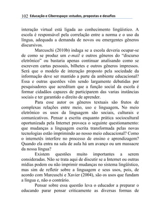 ((*32+)08,($(94:$%$';)0,.($'#23,'1(;%,;,'#)'($(3$')<4,'(102
interação virtual está ligada ao conhecimento lingüístico. A
escola é responsável pela correlação entre a norma e o uso da
língua, adequada a demanda de novos ou emergentes gêneros
discursivos.
Marcuschi (2010b) indaga se a escola deveria ocupar-se
de como se produz um e-mail e outros gêneros do “discurso
eletrônico” ou bastaria apenas continuar analisando como se
escrevem cartas pessoais, bilhetes e outros gêneros impressos.
Será que o modelo de interação proposto pela sociedade da
informação deve ser mantido a parte da ambiente educacional?
Essa e outras questões vêm sendo largamente debatidas por
pesquisadores que acreditam que a função social da escola é
formar cidadãos capazes de participarem das varias instâncias
sociais e ter garantido o direito de aprender.
Para esse autor os gêneros textuais são frutos de
complexas relações entre meio, uso e linguagem. No meio
eletrônico os usos da linguagem são sociais, culturais e
comunicativos. Pensar a escrita enquanto prática sociocultural
oportunizada pela Internet provoca o seguinte questionamento:
que mudanças a linguagem escrita transformada pelas novas
tecnologias estão imprimindo ao nosso meio educacional? Como
o internetês interfere no processo de ensino e aprendizagem?
Quando ela entra na sala de aula há um avanço ou um massacre
da nossa língua?
Existem questões muito importantes a serem
consideradas. Não se trata aqui de discutir se a Internet ou outras
mídias podem ou não imprimir mudanças no sistema lingüístico,
mas sim de refletir sobre a linguagem e seus usos, pois, de
acordo com Marcuschi e Xavier (2004), são os usos que fundam
a língua e, não o contrário.
Pensar sobre essa questão leva o educador a preparar o
educando parar pensar criticamente as diversas formas de
 