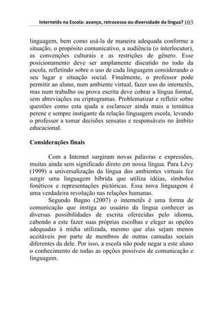 !"#$%"$#&'(")(*'+,-).()/)"0,1(%$#%,+$'',(,2(34/$%'43)3$(3)(-5"62)7(103
linguagem, bem como usá-la de maneira adequada conforme a
situação, o propósito comunicativo, a audiência (o interlocutor),
as convenções culturais e as restrições de gênero. Esse
posicionamento deve ser amplamente discutido no todo da
escola, refletindo sobre o uso de cada linguagem considerando o
seu lugar e situação social. Finalmente, o professor pode
permitir ao aluno, num ambiente virtual, fazer uso do internetês,
mas num trabalho ou prova escrita deve cobrar a língua formal,
sem abreviações ou criptogramas. Problematizar e refletir sobre
questões como esta ajuda a esclarecer ainda mais a temática
perene e sempre instigante da relação linguagem escola, levando
o professor a tomar decisões sensatas e responsáveis no âmbito
educacional.
Considerações finais
Com a Internet surgiram novas palavras e expressões,
muitas ainda sem significado direto em nossa língua. Para Lévy
(1999) a universalização da língua dos ambientes virtuais fez
surgir uma linguagem híbrida que utiliza idéias, símbolos
fonéticos e representações pictóricas. Essa nova linguagem é
uma verdadeira revolução nas relações humanas.
Segundo Bagno (2007) o internetês é uma forma de
comunicação que instiga ao usuário da língua conhecer as
diversas possibilidades de escrita oferecidas pelo idioma,
cabendo a este fazer suas próprias escolhas e eleger as opções
adequadas à mídia utilizada, mesmo que elas sejam menos
aceitáveis por parte de membros de outras camadas sociais
diferentes da dele. Por isso, a escola não pode negar a este aluno
o conhecimento de todas as opções possíveis de comunicação e
linguagem.
 