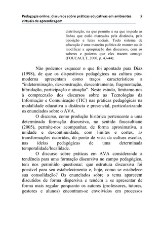 5*"%6(6,%)(78,7*1)",/$#./(/)/(-.*)0.92,$%/)*"#$%2,:%/)*;)%;-,*72*/)
:,.2#%,/)"*)%0.*7",<%6*;))
5
distribuição, na que permite e na que impede as
linhas que estão marcadas pela distância, pela
oposição e lutas sociais. Todo sistema de
educação é uma maneira política de manter ou de
modificar a apropriação dos discursos, com os
saberes e poderes que eles trazem consigo
(FOUCAULT, 2000, p. 43-44).
Não podemos esquecer o que foi apontado para Diaz
(1998), de que os dispositivos pedagógicos na cultura pós-
moderna apresentam como traços característicos a
“indeterminação, desconstrução, descentramento, fragmentação,
hibridação, participação e atuação”. Neste estudo, limitamo-nos
à compreensão dos discursos sobre as Tecnologias da
Informação e Comunicação (TIC) nas práticas pedagógicas na
modalidade educativa a distância e presencial, particularizando
os enunciados sobre o AVA.
O discurso, como produção histórica pertencente a uma
determinada formação discursiva, no sentido foucaultiano
(2005), permite-nos acompanhar, de forma aproximativa, a
unidade e descontinuidade, com limites e cortes, as
transformações ocorridas, do ponto de vista da cultura escolar,
nas ideias pedagógicas de uma determinada
temporalidade/localidade.
O discurso sobre práticas em AVA considerando a
tendência para uma formação discursiva no campo pedagógico,
tem nos permitido questionar: que estrutura discursiva foi
possível para seu estabelecimento e, hoje, como se estabelece
sua consolidação? Os enunciados sobre o tema aparecem
discutidos de forma dispersiva e tendem a se apresentar de
forma mais regular porquanto os autores (professores, tutores,
gestores e alunos) encontram-se envolvidos em processos
 