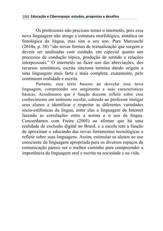 ((*32+)08,($(94:$%$';)0,.($'#23,'1(;%,;,'#)'($(3$')<4,'(104
Os professores não precisam temer o internetês, pois essa
nova linguagem não atinge a estrutura morfológica, sintática ou
fonológica da língua, mas sim o seu uso. Para Marcuschi
(2010a, p. 38) “são novas formas de textualização que surgem e
devem ser analisadas com cuidado, em especial quanto aos
processos de condução tópica, produção de sentido e relações
interpessoais.” O internetês ao fazer uso das abreviações, dos
recursos semióticos, escrita síncrona termina dando origem a
uma linguagem mais farta e mais completa, exatamente, pelo
continuum oralidade e escrita.
Portanto, esse texto buscou ao desvelar essa nova
linguagem, compreender seu surgimento e suas características
básicas. Acreditamos que é função docente refletir sobre esse
conhecimento em ambiente escolar, cabendo ao professor instigar
seus alunos a identificar e respeitar as diferentes variedades
sócio-estilísticas da língua, entre elas a linguagem da Internet
fazendo as correlações entre a norma e o uso da língua.
Concordamos com Freire (2005) ao afirmar que há uma
realidade de exclusão digital no Brasil, e a escola tem a função
de aproximar o educando das novas ferramentas tecnológicas e
refletir sobre suas linguagens. Assim, estimular os alunos ao uso
consciente da linguagem apropriada para os diversos espaços de
comunicação parece ser o melhor caminho para compreender a
importância da linguagem oral e escrita na sociedade e na vida.
 