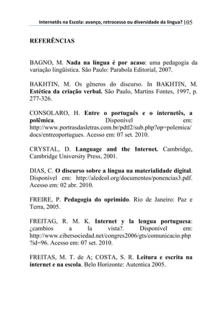 !"#$%"$#&'(")(*'+,-).()/)"0,1(%$#%,+$'',(,2(34/$%'43)3$(3)(-5"62)7(105
REFERÊNCIAS
BAGNO, M. Nada na língua é por acaso: uma pedagogia da
variação lingüística. São Paulo: Parabola Editorial, 2007.
BAKHTIN, M. Os gêneros do discurso. In BAKHTIN, M.
Estética da criação verbal. São Paulo, Martins Fontes, 1997, p.
277-326.
CONSOLARO, H. Entre o português e o internetês, a
polêmica. Disponível em:
http://www.portrasdasletras.com.br/pdtl2/sub.php?op=polemica/
docs/entreoportugues. Acesso em: 07 set. 2010.
CRYSTAL, D. Language and the Internet. Cambridge,
Cambridge University Press, 2001.
DIAS, C. O discurso sobre a língua na materialidade digital.
Disponível em: http://aledcol.org/documentos/ponencias3.pdf.
Acesso em: 02 abr. 2010.
FREIRE, P. Pedagogia do oprimido. Rio de Janeiro: Paz e
Terra, 2005.
FREITAG, R. M. K. Internet y la lengua portuguesa:
¿cambios a la vista?. Disponível em:
http://www.cibersociedad.net/congres2006/gts/comunicacio.php
?id=96. Acesso em: 07 set. 2010.
FREITAS, M. T. de A; COSTA, S. R. Leitura e escrita na
internet e na escola. Belo Horizonte: Autentica 2005.
 