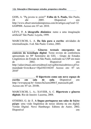 ((*32+)08,($(94:$%$';)0,.($'#23,'1(;%,;,'#)'($(3$')<4,'(106
GOIS, A. "Pq jovens tc axim?" Folha de S. Paulo, São Paulo,
24 abr 2005. Disponível em:
http://www.observatoriodaimprensa.com.br/artigos.asp?cod=32
6ASP008. Acesso em: 07 set. 2010.
LÉVY, P. A ideografia dinâmica: rumo a uma imaginação
artificial? São Paulo: Loyola, 1999.
MARCUSCHI, L. A. Da fala para a escrita: atividades de
retextualização. 4 ed. São Paulo: Cortez, 2003.
_________________. Gêneros textuais emergentes no
contexto da tecnologia digital. Texto revisto de conferência
apresentada no 50º Seminário do GEL - Grupo de Estudos
Lingüísticos do Estado de São Paulo, realizado na USP em maio
de 2002. Disponível em:
http://salasvirtuais.universiabrasil.net/cgibin/maioabrirave.pl?co
munidade=livre/&ave=18jul102144245 Acesso em: 07 set.
2010a.
_________________. O hipertexto como um novo espaço de
escrita em sala de aula. Disponível em:
http://wwwpucsp.br/~fontes/In2sem2006/f_marcuschi.pdf.
Acesso em: 07 set. 2010b.
MARCUSCHI, L. A.; XAVIER, A. C. Hipertexto e gêneros
digitais. Rio de Janeiro: Lucerna, 2004.
OTHERO, G. de Á. A língua portuguesa nas salas de b@te-
p@po: uma visão lingüística de nosso idioma na era digital.
Versão Digital. Novo Hamburgo: Editora do Autor, 2002.
Disponível em:
 