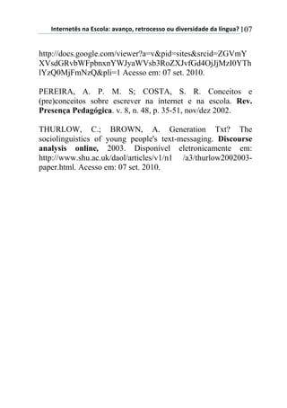 !"#$%"$#&'(")(*'+,-).()/)"0,1(%$#%,+$'',(,2(34/$%'43)3$(3)(-5"62)7(107
http://docs.google.com/viewer?a=v&pid=sites&srcid=ZGVmY
XVsdGRvbWFpbnxnYWJyaWVsb3RoZXJvfGd4OjJjMzI0YTh
lYzQ0MjFmNzQ&pli=1 Acesso em: 07 set. 2010.
PEREIRA, A. P. M. S; COSTA, S. R. Conceitos e
(pre)conceitos sobre escrever na internet e na escola. Rev.
Presença Pedagógica. v. 8, n. 48, p. 35-51, nov/dez 2002.
THURLOW, C.; BROWN, A. Generation Txt? The
sociolinguistics of young people's text-messaging. Discourse
analysis online, 2003. Disponível eletronicamente em:
http://www.shu.ac.uk/daol/articles/v1/n1 /a3/thurlow2002003-
paper.html. Acesso em: 07 set. 2010.
 