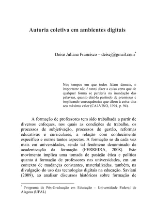 Autoria coletiva em ambientes digitais
Deise Juliana Francisco – deisej@gmail.com*
Nos tempos em que todos falam demais, o
importante não é tanto dizer a coisa certa que de
qualquer forma se perderia na inundação das
palavras, quanto dizê-la partindo de premissas e
implicando consequências que dêem à coisa dita
seu máximo valor (CALVINO, 1994, p. 94).
A formação de professores tem sido trabalhada a partir de
diversos enfoques, nos quais as condições de trabalho, os
processos de subjetivação, processos de gestão, reformas
educativas e curriculares, a relação com conhecimento
específico e outros tantos aspectos. A formação se dá cada vez
mais em universidades, sendo tal fenômeno denominado de
academização da formação (FERREIRA, 2008). Este
movimento implica uma tomada de posição ética e política
quanto à formação de professores nas universidades, em um
contexto de mudanças constantes, materializadas, também, na
divulgação do uso das tecnologias digitais na educação. Saviani
(2009), ao analisar discursos históricos sobre formação de
*
Programa de Pós-Graduação em Educação – Universidade Federal de
Alagoas (UFAL)
 