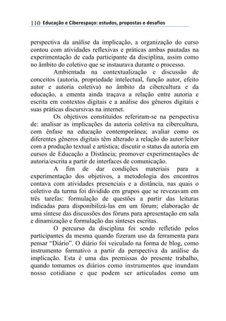 ((34"5'67$(+()&.+%+08'6$9(+0#"4$0:(8%$8$0#'0(+(4+0';&$0(110
perspectiva da análise da implicação, a organização do curso
contou com atividades reflexivas e práticas ambas pautadas na
experimentação de cada participante da disciplina, assim como
no âmbito do coletivo que se instaurava durante o processo.
Ambientada na contextualização e discussão de
conceitos (autoria, propriedade intelectual, função autor, efeito
autor e autoria coletiva) no âmbito da cibercultura e da
educação, a ementa ainda traçava a relação entre autoria e
escrita em contextos digitais e a análise dos gêneros digitais e
suas práticas discursivas na internet.
Os objetivos constituídos referiram-se na perspectiva
de: analisar as implicações da autoria coletiva na cibercultura,
com ênfase na educação contemporânea; avaliar como os
diferentes gêneros digitais têm alterado a relação do autor/leitor
com a produção textual e artística; discutir o status da autoria em
cursos de Educação a Distância; promover experimentações de
autoria/escrita a partir de interfaces de comunicação.
A fim de dar condições materiais para a
experimentação dos objetivos, a metodologia dos encontros
contava com atividades presenciais e a distância, nas quais o
coletivo da turma foi dividido em grupos que se revezavam em
três tarefas: formulação de questões a partir das leituras
indicadas para disponibilizá-las em um fórum; elaboração de
uma síntese das discussões dos fóruns para apresentação em sala
e dinamização e formulação das sínteses escritas.
O percurso da disciplina foi sendo refletido pelos
participantes da mesma quando fizeram uso da ferramenta para
pensar “Diário”. O diário foi veiculado na forma de blog, como
instrumento formativo a partir da perspectiva da análise da
implicação. Esta é uma das premissas do presente trabalho,
quando tomamos os diários como instrumentos que inundam
nosso cotidiano e que podem ser articulados como um
 