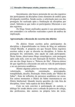 ((34"5'67$(+()&.+%+08'6$9(+0#"4$0:(8%$8$0#'0(+(4+0';&$0(112
Inicialmente, não houve pretensão de uso dos registros
dos participantes da disciplina como elemento de análise para
divulgação científica. Sendo assim, a solicitação para uso das
postagens foi realizada após a finalização da disciplina por
email. Salienta-se que todos os participantes liberaram o uso
dos registros.
Os blogs foram analisados quanto à sua apresentação,
aos conteúdos e às reflexões realizadas a partir da análise da
implicação.
Apresentação e discussão de excertos dos diários
Os diários foram escritos pelos participantes da
disciplina e disponibilizados na forma de blog no ambiente
virtual Moodle. A proposta era que fossem feitos registros
escritos sobre o que se discutia na disciplina. A forma de
postagem foi, entretanto, uma opção de cada participante.
Desta forma, observamos blogs cronológicos, com postagem
após cada aula, com ou sem marcação de horário. Inclusive,
em um dos blogs houve a “Palavra do Dia”. Palavra-síntese
do que significou a discussão em aula na vida do participante
e no seu percurso acadêmico.
Dentre algumas palavras tivemos: motivação, esforço,
valorização, satisfação, constatação, preocupação,
tranqüilidade, desafio, frustração. Outro ainda, um “Diário do
Saber”, fruto de reflexões do percurso acadêmico no curso.
Em outros momentos o Diário do Saber transmutou-se em
Diário Intelectual. Quando inseria questões da vida fora da
disciplina, virou “uma espécie de faixa Bônus”.
Com ou sem convites à participação de outrem, o
diálogo foi sendo aberto com a entrada da palavra do colega,
das professoras, dos autores na própria letra do texto.
 