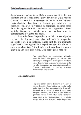 !"#$%&'()$*+#&,'(+-(!-.&+/#+0(1&2&#'&0( 113
Inicialmente marcou-se o Diário como registro do que
ocorrera em aula, algo como “gravador mental”, que registra
o dado. A abertura à intervenção do outro se deu também
nesta direção: “Por isso, os leitores que estiveram nos
mesmos locais que eu (virtuais ou presencial) poderão sentir
falta de algum fato ou ocorrência não registrada. Nesse
sentido fiquem a vontade para me lembrar que eu
complemento o registro dos dados.”
A autoria foi-se desprendendo quando os participantes
traziam reflexões sobre suas vidas, deslizando da perspectiva
do relato para a da reflexão. Neste sentido, um momento
significativo para o grupo foi a experimentação dos efeitos da
escrita colaborativa. Foi utilizado o software Equitext para a
escrita de um texto pela turma. Uma participante relatou:
Essa experiência nos oportunizou vivenciar
como se sente uma pessoa ao vê sua obra
alterada por outra pessoa e essa pessoa receber o
status de autor que antes estava creditado a ela.
Na sala, observamos, varias reações, uns colegas
ficaram indignados e outros reagiram
naturalmente, sem traumas.
Uma reclamação:
Hoje nós conhecemos o Equitext, e confesso a
vocês: detestei. Como autora eu ainda tenho
muita terapia a fazer para poder me desprender
da condição de “dona” da obra. Eu me sentia
ultrajada, roubada, sei lá mais o quê, toda vez
que uma criação minha estava com o nome de
outra pessoa ou simplesmente a produção
desaparecia. É uma sensação muito inquietante.
 