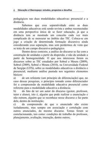 !"#$%&'()*)+,-*.*/0%&(1)*/2#"(/3)0.(0(/2%/)*)"*/%4,(/)6
pedagógicos nas duas modalidades educativas: presencial e a
distância.
Sabemos que essa separatividade entre as duas
modalidades educativas está sendo revista e ambas reconectadas
em uma perspectiva única de se fazer educação, já que a
distância tem se mostrado um conceito cada vez mais
complicado de se mensurar no âmbito das TIC. Coloca-se em
jogo a criação de determinada formação discursiva ainda
considerando essa separação, mas sem perdermos de vista que
se trata de um campo discursivo pedagógico.
Dentro desse contexto, a análise do discurso se faz com a
construção de unidades a partir da dispersão, e não da unidade a
partir da homogeneidade. O que nos interessou foram os
discursos sobre as TIC estudados por Sobral e Moura (2009),
Sobral (2009), Sobral e Moura (2010), na Universidade Federal
de Sergipe (UFS), sobre as modalidades educativas a distância e
presencial, mediante análise pautada nos seguintes elementos
básicos:
a) de um referente (um princípio de diferenciação) que, no
caso dessas pesquisas, o princípio tomado como diferenciador
foi a compreensão da modalidade educativa presencial como
referente para a modalidade educativa a distância;
b) do fato de ter um autor do discurso (gestor, professor,
tutor e aluno), isto é, alguém que pode realizar a enunciação e
não outrem, alguém que se reconhece nesse discurso e faz parte
dele, dentro da instituição;
c) da compreensão de que o enunciado não existe
isoladamente, mas sempre em associação e correlação com
outros enunciados, do mesmo discurso. Temas foram se
correlacionando, tais como: condições de trabalho do professor,
planejamento, avaliação, interação, dentre outros;
 
