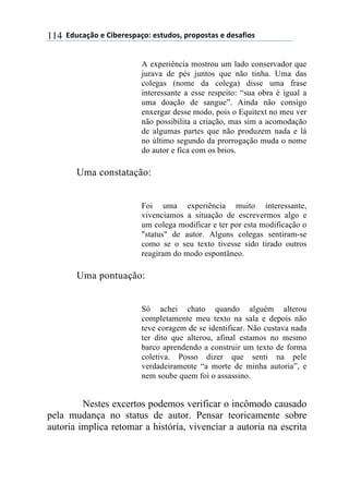 ((34"5'67$(+()&.+%+08'6$9(+0#"4$0:(8%$8$0#'0(+(4+0';&$0(114
A experiência mostrou um lado conservador que
jurava de pés juntos que não tinha. Uma das
colegas (nome da colega) disse uma frase
interessante a esse respeito: “sua obra é igual a
uma doação de sangue”. Ainda não consigo
enxergar desse modo, pois o Equitext no meu ver
não possibilita a criação, mas sim a acomodação
de algumas partes que não produzem nada e lá
no último segundo da prorrogação muda o nome
do autor e fica com os brios.
Uma constatação:
Foi uma experiência muito interessante,
vivenciamos a situação de escrevermos algo e
um colega modificar e ter por esta modificação o
"status" de autor. Alguns colegas sentiram-se
como se o seu texto tivesse sido tirado outros
reagiram do modo espontâneo.
Uma pontuação:
Só achei chato quando alguém alterou
completamente meu texto na sala e depois não
teve coragem de se identificar. Não custava nada
ter dito que alterou, afinal estamos no mesmo
barco aprendendo a construir um texto de forma
coletiva. Posso dizer que senti na pele
verdadeiramente “a morte de minha autoria”, e
nem soube quem foi o assassino.
Nestes excertos podemos verificar o incômodo causado
pela mudança no status de autor. Pensar teoricamente sobre
autoria implica retomar a história, vivenciar a autoria na escrita
 