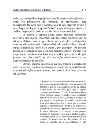 !"#$%&'()$*+#&,'(+-(!-.&+/#+0(1&2&#'&0( 115
coletiva, ressignificar o próprio status de autor e a relação com a
obra. Na perspectiva de formação de professores, este
movimento faz com que o docente saia de seu lugar de ensino e
se coloque no lugar de quem “sofre” a aprendizagem. Assim, a
análise do processo pode se dar de forma mais completa.
A autoria é sentida ainda como processo autônomo
referido a um sujeito encarnado em não como processo que se
dá no coletivo. Porém, percebe-se no texto dos participantes
uma nota do referencial teórico trabalhado na disciplina, quando
surge a figura da “morte do autor”, por exemplo. Da mesma
forma, a retomada do que o sujeito pensava sobre si mesmo (“A
experiência mostrou um lado conservador que jurava de pés
juntos que não tinha”) se deu na ação sobre o texto, na
experimentação da autoria.
Assim, autoria coletiva se dá nos enlaces e desenlaces
entre eu-tu-nós, na desconstituição da noção de individualidade
e na constituição de um comum, no caso, a obra. Nas palavras
de Larrosa:
O homem se faz ao se desfazer: não há mais do
que risco, o desconhecido que volta a começar. O
homem se diz ao se desdizer: no gesto de apagar
o que acaba de ser dito, para que a página
continue em branco. Frente à autoconsciência
como repouso, como verdade, como instalação
definitiva na certeza de si, prende a atenção ao
que inquieta, recorda que a verdade costuma ser
uma arma dos poderosos e pensa que a certeza
impede a transformação. Perde-te na biblioteca.
Exercita-te no escutar. Aprende a ler e a escrever
de novo. Conta-te a ti mesmo a tua própria
história. E queima-a logo que a tenhas escrito.
Não sejas nunca de tal forma que não possas ser
também de outra maneira. Recorda-te de teu
futuro e caminha até a tua infância. E não
 
