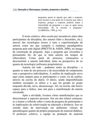 ((34"5'67$(+()&.+%+08'6$9(+0#"4$0:(8%$8$0#'0(+(4+0';&$0(116
perguntes quem és àquele que sabe a resposta,
nem mesmo a essa parte de ti mesmo que sabe a
resposta, porque a resposta poderia matar a
intensidade da pergunta e o que se agita nessa
intensidade. Sê tu mesmo a pergunta.”
(LARROSA, 1999, p. 41).
O texto coletivo, obra escrita por incontáveis mãos (dos
participantes da disciplina, dos autores lidos e discutidos, etc.),
através das tecnologias trouxe à tona a experimentação da
autoria como ato que compele à mudança paradigmática
proposta pela rede digital (PRETTO & ASSIS, 2008), no âmago
da construção da pergunta. Aqui a pergunta que circundou o
pensamento foi: do que se trata autoria em tempos de
cibercultura. Como parte do processo, começamos a
desconstituir a autoria individual, tanto na perspectiva do eu
quanto da tecnologia (softwares proprietários).
Autoria em rede - pudemos sentir na disciplina - o
quanto se trata de um processo e da necessidade de rompimento
com a perspectiva individualista. A análise da implicação serve
aqui como amparo para os participantes e como via de análise,
através da escrita do diário. O diário, sendo disponibilizado
também recompôs os afetos e o que foi gerado no grupo
enquanto dúvida, raiva, desassossego. Ali, na escrita, não houve
espaço para o lúdico, mas sim para a manifestação da autoria
encarnada.
Após a atividade, tivemos várias manifestações que se
direcionaram a aspectos pessoais. Em um dos relatos começou-
se a tramar a reflexão sobre o tema da pesquisa da participante e
às implicações da coletivização na educação a distância. Isso no
sentido tanto da intervenção em ambientes virtuais de
aprendizagem quanto da própria preparação de material didático.
O professor coletivo, a equipe na produção de material
 