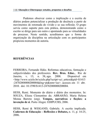 ((34"5'67$(+()&.+%+08'6$9(+0#"4$0:(8%$8$0#'0(+(4+0';&$0(118
Pudemos observar como a implicação e a escrita de
diários podem potencializar a produção de docência a partir de
movimentos de retomada do vivido e se sua reflexão. O grupo
serviu como suporte para esta prática, demonstrando como o
escrito se dirige para um outro e apontando para as virtualidades
do processo. Neste sentido, acreditamos que a forma de
organização da disciplina na articulação com os participantes
propiciou momentos de autoria.
REFERÊNCIAS
FERREIRA, Fernando Ilídio. Reformas educativas, formação e
subjectividades dos professores. Rev. Bras. Educ., Rio de
Janeiro, v. 13, n. 38, ago. 2008. Disponível em
<http://www.scielo.br/scielo.php?script=sci_arttext&pid=S1413
-24782008000200004&lng=pt&nrm=iso>. acessos em 11 abr.
2010. doi: 10.1590/S1413-24782008000200004.
HESS, Remi. Momento do diário e diário dos momentos. In:
SOUZA, Elizeu Clementino de; ABRAHÃO, Maria Helena
Menna Barreto (org). Tempos, narrativas e ficções: a
invenção de si. Porto Alegre: EDIPUCRS, 2006.
HESS, Remi & WEIGAND, Gabriele. A escrita implicada.
Cadernos de Educação – Reflexões e Debates, n. 11, p. 14-25,
2006.
 