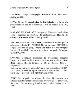 !"#$%&'()$*+#&,'(+-(!-.&+/#+0(1&2&#'&0( 119
LARROSA, Jorge. Pedagogia Profana. Belo Horizonte:
Autêntica, 2003.
LÉVY, Pierre. As tecnologias da inteligência : o futuro do
pensamento na era da informática. Rio de Janeiro : Ed. 34,
1993.
MARASCHIN, Cleci; AXT, Margarete. Narrativas avaliativas
como categorias autopoiéticas de conhecimento. Revista de
Ciências Humanas, UFSC, 1999, p.21-42.
PRETTO, Nelson de Luca; ASSIS, Alessandra. Cultura digital e
educação: redes já! IN: PRETTO, Nelson de Luca ; SILVEIRA,
Sérgio Amadeu da (org.). Além das redes de colaboração:
internet, diversidade cultural e tecnologias do poder Salvador:
EDUFBA, 2008.
SAVIANI, Dermeval. Formação de professores: aspectos
históricos e teóricos do problema no contexto brasileiro. Rev.
Bras. Educ., Rio de Janeiro, v. 14, n. 40, abr. 2009 .
Disponível em
<http://www.scielo.br/scielo.php?script=sci_arttext&pid=S1413
-24782009000100012&lng=pt&nrm=iso>. acessos em 11 abr.
2010. doi: 10.1590/S1413-24782009000100012.
ZABALZA, Miguel. Los diarios de clase. Documento para
estudiar cualitativamente los dilemas prácticos de los profesores.
Barcelona: Promociones y Publicaciones Universitarias, S. A.,
1991.
 