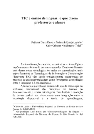 TIC e ensino de línguas: o que dizem
professores e alunos
Fabiana Diniz Kurtz - fabiana.k@unijui.edu.br*
Kelly Cristina Nascimento Thiel**
As transformações sociais, econômicas e tecnológicas
impõem novas formas de ensinar e aprender. Dentre os diversos
usos destas novas tecnologias, os meios de comunicação, mais
especificamente as Tecnologias de Informação e Comunicação
(doravante TIC) vêm sendo crescentemente incorporadas ao
processo de ensinoaprendizagem como ferramentas de mediação
entre o indivíduo e o conhecimento.
A história e a evolução corrente do uso de tecnologia no
ambiente educacional são discutidas em termos do
desenvolvimento e teorias psicológicas. Essa história e evolução
de ensino podem ser vistas como uma integração entre a
tecnologia disponível e a teoria de aprendizagem,
*
Curso de Letras – Universidade Regional do Noroeste do Estado do Rio
Grande do Sul (UNIJUI)
**
Pós-graduação Lato Sensu em “Ensinoaprendizagem de línguas” –
Universidade Regional do Noroeste do Estado do Rio Grande do Sul
(UNIJUI)
 