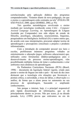 !"#$%$%&'(&)$*%$+,&-./'0$)$1.%$*(2%3$45)6%'')5%'$%$/+.&)'$ 121
correlacionadas pela aplicação didática dos programas
computadorizados. “Estamos diante de nova pedagogia, em que
o ensino e a aprendizagem estão centrados na tela” (FOLHA DE
SÃO PAULO, 2000, apud, GEHRKE, 2002, p. 93).
Tais questões metodológicas envolvendo o ensino
mediado por tecnologias (conhecido como CALL - Computer
Assisted Language Learning, ou Aprendizagem de Línguas
Assistida por Computador) tem sido objeto de estudo de
filósofos, psicólogos, educadores, neurocientistas, linguistas,
pesquisadores em Inteligência Artificial (IA) e tantos outros que,
de acordo com suas interpretações, procuram adaptar teorias de
aprendizagem e pressupostos conceituais a projetos e produtos
informatizados.
Com a introdução do computador pessoal nos lares e
escolas, proliferaram inúmeros programas voltados ao
entretenimento e educação (jogos, softwares educacionais) que,
utilizados como ferramentas didático-pedagógicas para o
desenvolvimento do processo ensino-aprendizagem, vêm
possibilitando múltiplas formas de tratar o conhecimento e criar
ambientes mais dinâmicos de aprendizagem.
Os Parâmetros Curriculares Nacionais (PCN) (Brasil,
1998) – documento da legislação federal vigente, criado para
pautar o ensino de línguas em todo o país – há mais de dez anos
destacam que a tecnologia cria situações que favorecem a
postura crítica, a curiosidade, a troca de idéias, a observação e a
análise, de forma que o aluno possa ter autonomia no seu
processo de aprendizagem, buscando e ampliando
conhecimentos.
Isto porque a internet, hoje, é a principal responsável
pela rápida disseminação de informações, que se dá
principalmente dentre os jovens. Não por acaso, já na década
passada, Lévy (1999) previa que estávamos na era do
 