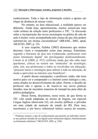 $$7*.8/9:)$%$#(;%5%'4/9)0$%'<.*)'=$45)4)'</'$%$*%'/6()'$122
conhecimento. Todo o tipo de informação estaria a apenas um
clique de distância de nossas vistas.
No entanto, na área educacional, a realidade parece ser
diferente. Ainda hoje, aparentemente, muitos conservam uma
visão errônea da relação entre professores e TIC. “A discussão
sobre a incorporação das novas tecnologias na prática de sala de
aula é muitas vezes acompanhada pela crença de que elas podem
substituí-los em muitas circunstâncias” (BRASIL, 2002, apud,
ARAÚJO, 2007, p. 15).
A esse respeito, Gehrke (2002) demonstra que muitos
docentes vêem o computador como uma ameaça. Entretanto,
segundo a literatura da área tem evidenciado, professores com
maior letramento digital1
são privilegiados profissionalmente.
Carnin et al (2008, p. 472) verificam ainda que não cabe mais
questionar, criticar ou resistir aos ‘tentáculos’ da tecnologia;
cabe, sim, aos professores e todos os envolvidos em educação,
“procurar meios e estratégias para utilizar a rede na educação, de
modo a aproveitar ao máximo seus benefícios”.
A partir dessas concepções, o professor, então, não teria
motivo para ver o computador e a internet como inimigos e sim,
como aliados no desenvolvimento do saber. Porém, o desafio do
professor não é apenas o de inserir-se nas novas práticas
letradas, mas de encontrar maneiras de transpô-las para além da
prática pedagógica.
Dessa forma, discutimos, nesse texto, de que forma as
TIC vêm sendo adaptadas ao ensino de línguas, em especial
Língua Inglesa (doravante LI), em escolas públicas e privadas
em uma cidade do noroeste do estado do RS. Para isso,
recorremos a um breve referencial teórico acerca do assunto,
1
“Podemos nomear o tipo de conhecimento que permite ao indivíduo inserir-
se nas práticas letradas da era digital como letramento digital, ciberletramento
ou letramento eletrônico” (BUZATO, 2001, p. 230).
 
