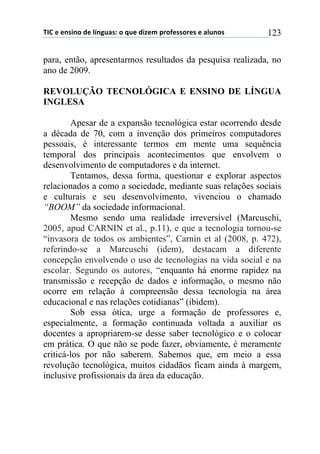 !"#$%$%&'(&)$*%$+,&-./'0$)$1.%$*(2%3$45)6%'')5%'$%$/+.&)'$ 123
para, então, apresentarmos resultados da pesquisa realizada, no
ano de 2009.
REVOLUÇÃO TECNOLÓGICA E ENSINO DE LÍNGUA
INGLESA
Apesar de a expansão tecnológica estar ocorrendo desde
a década de 70, com a invenção dos primeiros computadores
pessoais, é interessante termos em mente uma sequência
temporal dos principais acontecimentos que envolvem o
desenvolvimento de computadores e da internet.
Tentamos, dessa forma, questionar e explorar aspectos
relacionados a como a sociedade, mediante suas relações sociais
e culturais e seu desenvolvimento, vivenciou o chamado
“BOOM” da sociedade informacional.
Mesmo sendo uma realidade irreversível (Marcuschi,
2005, apud CARNIN et al., p.11), e que a tecnologia tornou-se
“invasora de todos os ambientes”, Carnin et al (2008, p. 472),
referindo-se a Marcuschi (idem), destacam a diferente
concepção envolvendo o uso de tecnologias na vida social e na
escolar. Segundo os autores, “enquanto há enorme rapidez na
transmissão e recepção de dados e informação, o mesmo não
ocorre em relação à compreensão dessa tecnologia na área
educacional e nas relações cotidianas” (ibidem).
Sob essa ótica, urge a formação de professores e,
especialmente, a formação continuada voltada a auxiliar os
docentes a apropriarem-se desse saber tecnológico e o colocar
em prática. O que não se pode fazer, obviamente, é meramente
criticá-los por não saberem. Sabemos que, em meio a essa
revolução tecnológica, muitos cidadãos ficam ainda à margem,
inclusive profissionais da área da educação.
 